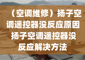 （空調(diào)維修）揚(yáng)子空調(diào)遙控器沒(méi)反應(yīng)原因 揚(yáng)子空調(diào)遙控器沒(méi)反應(yīng)解決方法