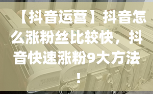 【抖音運(yùn)營(yíng)】抖音怎么漲粉絲比較快，抖音快速漲粉9大方法！