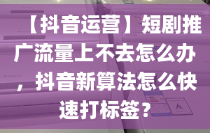 【抖音運(yùn)營(yíng)】短劇推廣流量上不去怎么辦，抖音新算法怎么快速打標(biāo)簽？