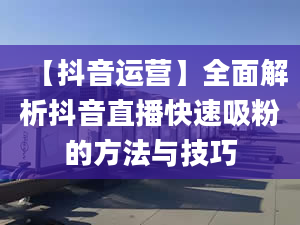 【抖音運(yùn)營】全面解析抖音直播快速吸粉的方法與技巧