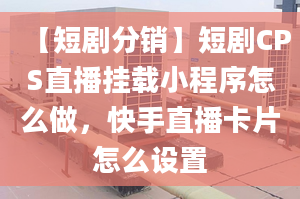 【短劇分銷】短劇CPS直播掛載小程序怎么做，快手直播卡片怎么設置