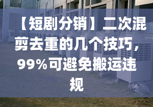 【短劇分銷】二次混剪去重的幾個技巧，99%可避免搬運違規(guī)