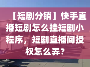 【短劇分銷】快手直播短劇怎么掛短劇小程序，短劇直播間授權(quán)怎么弄？