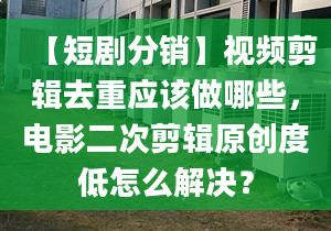 【短劇分銷】視頻剪輯去重應(yīng)該做哪些，電影二次剪輯原創(chuàng)度低怎么解決？