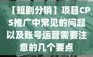 【短劇分銷】項目CPS推廣中常見的問題以及賬號運營需要注意的幾個要點