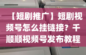 【短劇推廣】短劇視頻號怎么掛鏈接？千順順視頻號發(fā)布教程