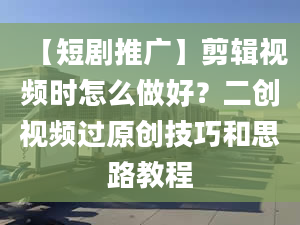 【短劇推廣】剪輯視頻時怎么做好？二創(chuàng)視頻過原創(chuàng)技巧和思路教程