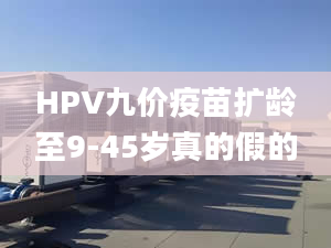 HPV九價(jià)疫苗擴(kuò)齡至9-45歲真的假的