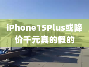 iPhone15Plus或降價(jià)千元真的假的