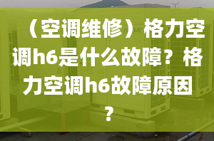 （空調(diào)維修）格力空調(diào)h6是什么故障？格力空調(diào)h6故障原因？