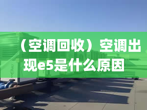 （空調(diào)回收）空調(diào)出現(xiàn)e5是什么原因