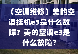 （空調(diào)維修）美的空調(diào)掛機e3是什么故障？美的空調(diào)e3是什么故障？