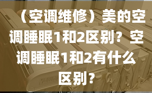 （空調(diào)維修）美的空調(diào)睡眠1和2區(qū)別？空調(diào)睡眠1和2有什么區(qū)別？