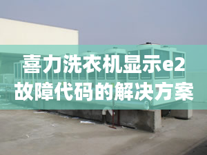 喜力洗衣機(jī)顯示e2故障代碼的解決方案