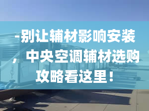 -別讓輔材影響安裝，中央空調(diào)輔材選購攻略看這里！