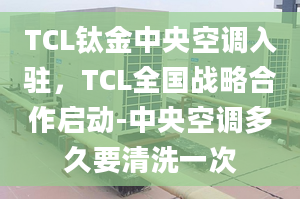 TCL鈦金中央空調(diào)入駐，TCL全國戰(zhàn)略合作啟動-中央空調(diào)多久要清洗一次