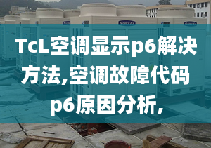 TcL空調(diào)顯示p6解決方法,空調(diào)故障代碼p6原因分析,