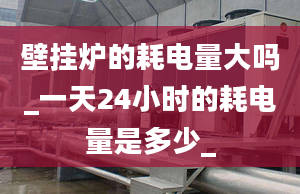 壁掛爐的耗電量大嗎_一天24小時的耗電量是多少_