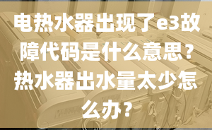 電熱水器出現(xiàn)了e3故障代碼是什么意思？熱水器出水量太少怎么辦？