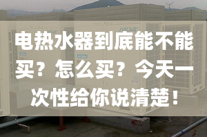 電熱水器到底能不能買？怎么買？今天一次性給你說清楚！