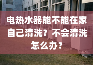 電熱水器能不能在家自己清洗？不會(huì)清洗怎么辦？