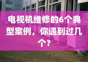 電視機維修的6個典型案例，你遇到過幾個？