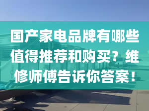 國產家電品牌有哪些值得推薦和購買？維修師傅告訴你答案！