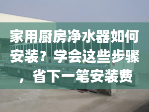 家用廚房凈水器如何安裝？學(xué)會這些步驟，省下一筆安裝費