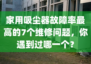 家用吸塵器故障率最高的7個維修問題，你遇到過哪一個？