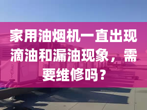 家用油煙機一直出現(xiàn)滴油和漏油現(xiàn)象，需要維修嗎？