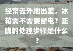 經(jīng)常去外地出差，冰箱需不需要斷電？正確的處理步驟是什么？