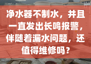 凈水器不制水，并且一直發(fā)出長鳴報警，伴隨著漏水問題，還值得維修嗎？