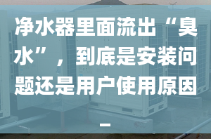 凈水器里面流出“臭水”，到底是安裝問題還是用戶使用原因_