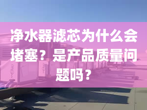 凈水器濾芯為什么會堵塞？是產品質量問題嗎？