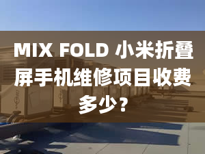 MIX FOLD 小米折疊屏手機(jī)維修項(xiàng)目收費(fèi)多少？