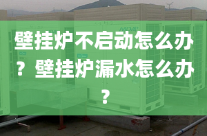 壁掛爐不啟動怎么辦？壁掛爐漏水怎么辦？