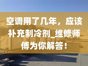 空調(diào)用了幾年，應(yīng)該補(bǔ)充制冷劑_維修師傅為你解答！