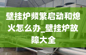 壁掛爐頻繁啟動和熄火怎么辦_壁掛爐故障大全