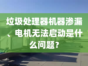 垃圾處理器機(jī)器滲漏、電機(jī)無(wú)法啟動(dòng)是什么問(wèn)題？