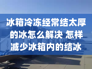 冰箱冷凍經(jīng)常結(jié)太厚的冰怎么解決 怎樣減少冰箱內(nèi)的結(jié)冰