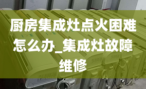 廚房集成灶點火困難怎么辦_集成灶故障維修