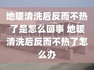 地暖清洗后反而不熱了是怎么回事 地暖清洗后反而不熱了怎么辦