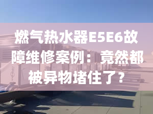 燃?xì)鉄崴鱁5E6故障維修案例：竟然都被異物堵住了？