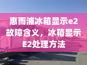 惠而浦冰箱顯示e2故障含義，冰箱顯示E2處理方法