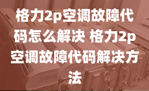 格力2p空調(diào)故障代碼怎么解決 格力2p空調(diào)故障代碼解決方法