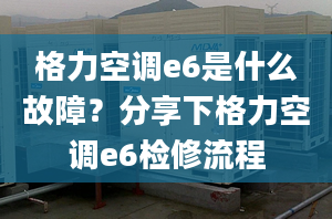 格力空調(diào)e6是什么故障？分享下格力空調(diào)e6檢修流程