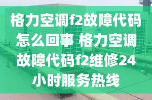 格力空調(diào)f2故障代碼怎么回事 格力空調(diào)故障代碼f2維修24小時服務熱線