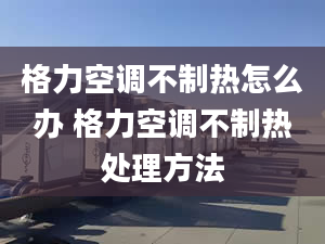 格力空調(diào)不制熱怎么辦 格力空調(diào)不制熱處理方法