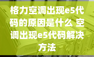 格力空調(diào)出現(xiàn)e5代碼的原因是什么 空調(diào)出現(xiàn)e5代碼解決方法