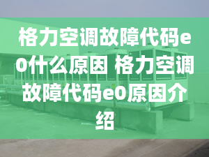 格力空調(diào)故障代碼e0什么原因 格力空調(diào)故障代碼e0原因介紹